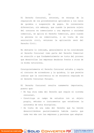 16
El Derecho Concursal, entonces, se encarga de la
regulación de los procedimientos aplicables a los casos
de quiebra o suspensión de pagos. Es conveniente
diferenciar, sin embargo, que cuando la persona sujeto
del concurso es comerciante o una empresa o sociedad
comercial, se aplica el Derecho Comercial, pero cuando
la persona no es comerciante, o se trata de una
asociación civil, entonces la aplicación será del
Derecho Civil.
No obstante lo indicado, generalmente se ha considerado
al Derecho Concursal como parte del Derecho Comercial
en atención a que fundamentalmente se trata del proceso
que desarrollan las empresas deudoras frente a otras de
la misma naturaleza.
Consiguientemente el Derecho Concursal estudia y regula
el concurso de acreedores y la quiebra, lo que permite
indicar que la insolvencia no se encuentra regulada en
el Derecho Concursal Peruano.
El Derecho Concursal resulta sumamente importante,
puesto que:
- No hay otra rama del Derecho que regule el sistema
concursal.
- Constituye un campo de estudios con un objeto
propio, métodos e instrumentos que establecen la
autonomía de esta disciplina.
- Se trata de una rama del Derecho que ha venido
desarrollándose paulatinamente habida cuenta que
cada vez más son las empresas y personas que adoptan
 