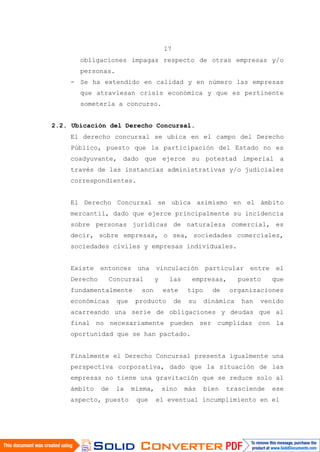 17
obligaciones impagas respecto de otras empresas y/o
personas.
- Se ha extendido en calidad y en número las empresas
que atraviesan crisis económica y que es pertinente
someterla a concurso.
2.2. Ubicación del Derecho Concursal.
El derecho concursal se ubica en el campo del Derecho
Público, puesto que la participación del Estado no es
coadyuvante, dado que ejerce su potestad imperial a
través de las instancias administrativas y/o judiciales
correspondientes.
El Derecho Concursal se ubica asimismo en el ámbito
mercantil, dado que ejerce principalmente su incidencia
sobre personas jurídicas de naturaleza comercial, es
decir, sobre empresas, o sea, sociedades comerciales,
sociedades civiles y empresas individuales.
Existe entonces una vinculación particular entre el
Derecho Concursal y las empresas, puesto que
fundamentalmente son este tipo de organizaciones
económicas que producto de su dinámica han venido
acarreando una serie de obligaciones y deudas que al
final no necesariamente pueden ser cumplidas con la
oportunidad que se han pactado.
Finalmente el Derecho Concursal presenta igualmente una
perspectiva corporativa, dado que la situación de las
empresas no tiene una gravitación que se reduce solo al
ámbito de la misma, sino más bien trasciende ese
aspecto, puesto que el eventual incumplimiento en el
 