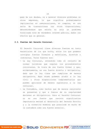 18
pago de sus deudas, va a general diversos problemas en
otras empresas, lo que significa probablemente
implicancias en remuneraciones, en compras, en una
serie de transacciones con otras corporaciones,
determinándose que exista no sólo un problema
focalizado sino de verdadero interés público, dados los
efectos que se generan.
2.3. Fuentes del Derecho Concursal.
El Derecho Concursal tiene diversas fuentes en tanto
manantiales de los que brota, entre los que podemos
consignar fuentes formales y materiales, directas o
indirectas. Tales fuentes son:
- La Ley Concursal, entendido como el conjunto de
normas jurídicas que regulan los procedimientos
concursales. Se trata de una fuente formal y que,
evidentemente, es una fuente directa u obligatoria,
dado que la ley tiene que cumplirse de manera
obligatoria. Aquí mismo podemos aludir a la ley
civil u otras disposiciones complementarias que
pueden aplicarse de manera supletoria a la ley
concursal.
- La Costumbre, como hechos que de manera recurrente
se presentan y que a fuerza de su regularidad
devienen en obligatorios. Para el Derecho Concursal
no es una fuente que revista significativa
importancia merced al desarrollo del Derecho Escrito
y a la normativa moderna que prescinde en mucho de
la costumbre como una fuente anterior.
 