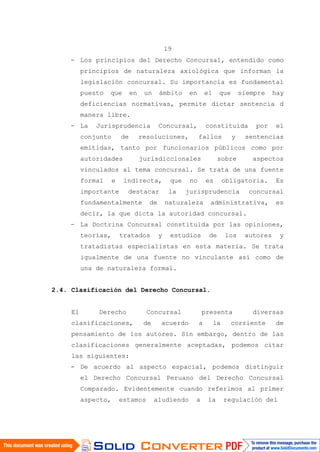 19
- Los principios del Derecho Concursal, entendido como
principios de naturaleza axiológica que informan la
legislación concursal. Su importancia es fundamental
puesto que en un ámbito en el que siempre hay
deficiencias normativas, permite dictar sentencia d
manera libre.
- La Jurisprudencia Concursal, constituida por el
conjunto de resoluciones, fallos y sentencias
emitidas, tanto por funcionarios públicos como por
autoridades jurisdiccionales sobre aspectos
vinculados al tema concursal. Se trata de una fuente
formal e indirecta, que no es obligatoria. Es
importante destacar la jurisprudencia concursal
fundamentalmente de naturaleza administrativa, es
decir, la que dicta la autoridad concursal.
- La Doctrina Concursal constituida por las opiniones,
teorías, tratados y estudios de los autores y
tratadistas especialistas en esta materia. Se trata
igualmente de una fuente no vinculante así como de
una de naturaleza formal.
2.4. Clasificación del Derecho Concursal.
El Derecho Concursal presenta diversas
clasificaciones, de acuerdo a la corriente de
pensamiento de los autores. Sin embargo, dentro de las
clasificaciones generalmente aceptadas, podemos citar
las siguientes:
- De acuerdo al aspecto espacial, podemos distinguir
el Derecho Concursal Peruano del Derecho Concursal
Comparado. Evidentemente cuando referimos al primer
aspecto, estamos aludiendo a la regulación del
 