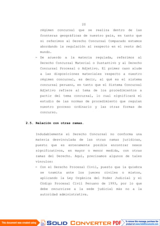 20
régimen concursal que se realiza dentro de las
fronteras geográficas de nuestro país, en tanto que
si referimos al Derecho Concursal Comparado estamos
abordando la regulación al respecto en el resto del
mundo.
- De acuerdo a la materia regulada, referimos al
Derecho Concursal Material o Sustantivo y al Derecho
Concursal Procesal o Adjetivo. El primer caso alude
a las disposiciones materiales respecto a nuestro
régimen concursal, es decir, al qué es el sistema
concursal peruano, en tanto que el Sistema Concursal
Adjetivo refiere al tema de los procedimientos a
partir del tema concursal, lo cual significará el
estudio de las normas de procedimiento que regulan
nuestro proceso ordinario y las otras formas de
concurso.
2.5. Relación con otras ramas.
Indudablemente el Derecho Concursal no conforma una
materia desvinculada de las otras ramas jurídicas,
puesto que es enteramente posible encontrar nexos
significativos, en mayor o menor medida, con otras
ramas del Derecho. Aquí, precisamos algunos de tales
vínculos:
- Con el Derecho Procesal Civil, puesto que la quiebra
se tramita ante los jueces civiles o mixtos,
aplicando la Ley Orgánica del Poder Judicial y el
Código Procesal Civil Peruano de 1993, por lo que
debe recurrirse a la sede judicial más no a la
autoridad administrativa.
 