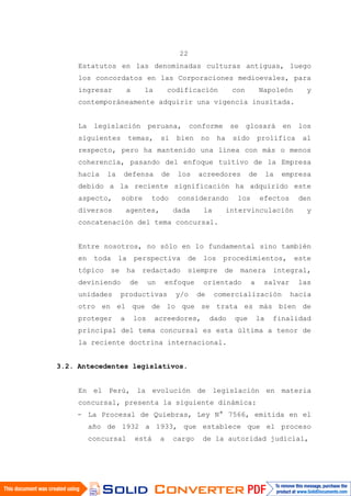 22
Estatutos en las denominadas culturas antiguas, luego
los concordatos en las Corporaciones medioevales, para
ingresar a la codificación con Napoleón y
contemporáneamente adquirir una vigencia inusitada.
La legislación peruana, conforme se glosará en los
siguientes temas, si bien no ha sido prolífica al
respecto, pero ha mantenido una línea con más o menos
coherencia, pasando del enfoque tuitivo de la Empresa
hacia la defensa de los acreedores de la empresa
debido a la reciente significación ha adquirido este
aspecto, sobre todo considerando los efectos den
diversos agentes, dada la intervinculación y
concatenación del tema concursal.
Entre nosotros, no sólo en lo fundamental sino también
en toda la perspectiva de los procedimientos, este
tópico se ha redactado siempre de manera integral,
deviniendo de un enfoque orientado a salvar las
unidades productivas y/o de comercialización hacia
otro en el que de lo que se trata es más bien de
proteger a los acreedores, dado que la finalidad
principal del tema concursal es esta última a tenor de
la reciente doctrina internacional.
3.2. Antecedentes legislativos.
En el Perú, la evolución de legislación en materia
concursal, presenta la siguiente dinámica:
- La Procesal de Quiebras, Ley N° 7566, emitida en el
año de 1932 a 1933, que establece que el proceso
concursal está a cargo de la autoridad judicial,
 