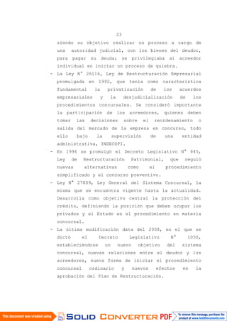 23
siendo su objetivo realizar un proceso a cargo de
una autoridad judicial, con los bienes del deudor,
para pagar su deuda; se privilegiaba al acreedor
individual en iniciar un proceso de quiebra.
- La Ley N° 26116, Ley de Restructuración Empresarial
promulgada en 1992, que tenía como característica
fundamental la privatización de los acuerdos
empresariales y la desjudicialización de los
procedimientos concursales. Se consideró importante
la participación de los acreedores, quienes deben
tomar las decisiones sobre el reordenamiento o
salida del mercado de la empresa en concurso, todo
ello bajo la supervisión de una entidad
administrativa, INDECOPI.
- En 1996 se promulgó el Decreto Legislativo N° 845,
Ley de Restructuración Patrimonial, que reguló
nuevas alternativas como el procedimiento
simplificado y el concurso preventivo.
- Ley N° 27809, Ley General del Sistema Concursal, la
misma que se encuentra vigente hasta la actualidad.
Desarrolla como objetivo central la protección del
crédito, definiendo la posición que deben ocupar los
privados y el Estado en el procedimiento en materia
concursal.
- La última modificación data del 2008, en el que se
dictó el Decreto Legislativo N° 1050,
estableciéndose un nuevo objetivo del sistema
concursal, nuevas relaciones entre el deudor y los
acreedores, nueva forma de iniciar el procedimiento
concursal ordinario y nuevos efectos en la
aprobación del Plan de Restructuración.
 