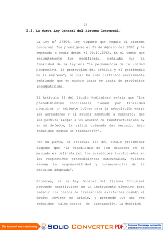 24
3.3. La Nueva Ley General del Sistema Concursal.
La Ley N° 27809, ley vigente que regula el sistema
concursal fue promulgado el 05 de Agosto del 2002 y ha
empezado a regir desde el 09.10.2002. En el texto que
recientemente fue modificado, señalaba que la
finalidad de la ley era “la permanencia de la unidad
productiva, la protección del crédito y el patrimonio
de la empresa”, lo cual ha sido criticado severamente
señalando que en muchos casos se trata de propósitos
incompatibles.
El Artículo II del Título Preliminar señala que “Los
procedimientos concursales tienen por finalidad
propiciar un ambiente idóneo para la negociación entre
los acreedores y el deudor sometido a concurso, que
les permita llegar a un acuerdo de reestructuración o,
en su defecto, la salida ordenada del mercado, bajo
reducidos costos de transacción”.
Por su parte, el artículo III del Título Preliminar
dispone que “la viabilidad de los deudores en el
mercado es definida por los acreedores involucrados en
los respectivos procedimientos concursales, quienes
asumen la responsabilidad y consecuencias de la
decisión adoptada”.
Entonces, si la Ley General del Sistema Concursal
pretende constituirse en un instrumento efectivo para
reducir los costos de transacción existentes cuando el
deudor deviene en crisis, y pretende que una vez
reducidos tales costos de transacción, la decisión
 