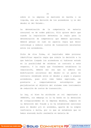 25
sobre si la empresa se mantiene en marcha o se
liquida, sea una decisión de los acreedores —y no del
deudor ni del Estado—.
La determinación de la competencia en materia
concursal es de orden público. Ello quiere decir que
cuando la legislación determina la regla para la
determinación de competencia que deberá aplicarse,
deberá pensar en cuál es aquella regla que mejor
contribuye a reducir costos de transacción existentes
entre los acreedores.
Dicho de otra forma, el legislador debe procurar
identificar aquella regla que simula la decisión a la
que habrían llegado los acreedores si hubieran estado
en la posibilidad de celebrar un contrato a este
respecto. Y la regla que finalmente establezca la
legislación, deberá ser una que no admita una
modificación unilateral del deudor ni un pacto en
contrario celebrado entre el deudor y algún o algunos
acreedores, pues ello como hemos explicado, se
prestaría a comportamientos estratégicos que
perjudicarían el objetivo del sistema como instrumento
de reducción de costos de transacción.
La ley, si bien ha atribuido un rol importante a
INDECOPI, sin embargo no lo ha hecho en la detección
de irregularidades en la empresa deudora, tampoco en
la detección del fraude y no ha establecido sanciones
para el deudor y/o el acreedor, aparte de la simple
ineficacia o multa, por lo que se establece que no
hemos avanzado mucho realmente en materia de
 