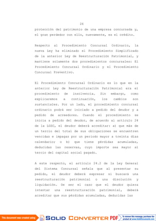 26
protección del patrimonio de una empresa concursada y,
el gran perdedor con ello, nuevamente, es el crédito.
Respecto al Procedimiento Concursal Ordinario, la
nueva Ley ha eliminado el Procedimiento Simplificado
de la anterior Ley de Reestructuración Patrimonial, y
mantiene solamente dos procedimientos concursales: El
Procedimiento Concursal Ordinario y el Procedimiento
Concursal Preventivo.
El Procedimiento Concursal Ordinario es lo que en la
anterior Ley de Reestructuración Patrimonial era el
procedimiento de insolvencia. Sin embargo, como
explicaremos a continuación, los cambios son
sustanciales. Por un lado, el procedimiento concursal
ordinario podrá ser iniciado a pedido del deudor y a
pedido de acreedores. Cuando el procedimiento se
inicia a pedido del deudor, de acuerdo al artículo 24
de la LGSC, el deudor deberá acreditar: a) que más de
un tercio del total de sus obligaciones se encuentren
vencidas e impagas por un periodo mayor a treinta días
calendario; o b) que tiene pérdidas acumuladas,
deducidas las reservas, cuyo importe sea mayor al
tercio del capital social pagado.
A este respecto, el artículo 24.2 de la Ley General
del Sistema Concursal señala que al presentar su
pedido, el deudor deberá expresar si buscará una
reestructuración patrimonial o una disolución y
liquidación. De ser el caso que el deudor quiera
intentar una reestructuración patrimonial, deberá
acreditar que sus pérdidas acumuladas, deducidas las
 