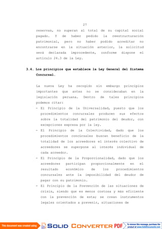 27
reservas, no superan al total de su capital social
pagado. Y de haber pedido la reestructuración
patrimonial, pero no haber podido acreditar no
encontrarse en la situación anterior, la solicitud
será declarada improcedente, conforme dispone el
artículo 24.3 de la Ley.
3.4. Los principios que establece la Ley General del Sistema
Concursal.
La nueva Ley ha recogido sin embargo principios
importantes que antes no se consideraban en la
legislación peruana. Dentro de tales principios
podemos citar:
- El Principio de la Universalidad, puesto que los
procedimientos concursales producen sus efectos
sobre la totalidad del patrimonio del deudor, con
excepciones expresa por la ley.
- El Principio de la Colectividad, dado que los
procedimientos concúrsales buscan beneficio de la
totalidad de los acreedores el interés colectivo de
acreedores se superpone al interés individual de
cada acreedor.
- El Principio de la Proporcionalidad, dado que los
acreedores participan proporcionalmente en el
resultado económico de los procedimientos
concursales ante la imposibilidad del deudor de
pagar con su patrimonio.
- El Principio de la Prevención de las situaciones de
crisis, siendo que es menos costosa y más eficiente
con la prevención de esta; se crean instrumentos
legales orientados a prevenir, situaciones de
 