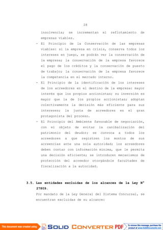 28
insolvencia; se incrementan el reflotamiento de
empresas viables.
- El Principio de la Conservación de las empresas
viables: si la empresa en crisis, conserva todos los
intereses en juego, se podrán ver la conservación de
la empresa; la conservación de la empresa favorece
el pago de los créditos y la conservación de puesto
de trabajo; la conservación de la empresa favorece
la competencia en el mercado interno.
- El Principio de la identificación de los intereses
de los acreedores en el destino de la empresa: mayor
interés que los propios accionistas; su inversión es
mayor que la de los propios accionistas; adoptan
colectivamente la decisión más eficiente para sus
intereses; la junta de acreedores es el gran
protagonista del proceso.
- El Principio del Ambiente favorable de negociación,
con el objeto de evitar la canibalización del
patrimonio del deudor; se convoca a todos los
acreedores a que registren los montos de sus
acreencias ante una sola autoridad; los acreedores
deben contar con información mínima, que le permita
una decisión eficiente; se introducen mecanismos de
protección del acreedor otorgándole facultades de
fiscalización a la autoridad.
3.5. Las entidades excluidas de los alcances de la Ley N°
27809.
Por mandato de la Ley General del Sistema Concursal, se
encuentran excluidas de su alcance:
 
