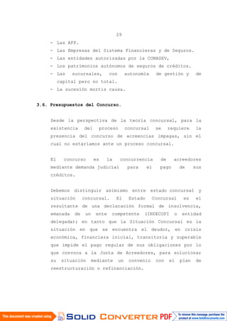 29
- Las AFP.
- Las Empresas del Sistema Financieras y de Seguros.
- Las entidades autorizadas por la CONASEV,
- Los patrimonios autónomos de seguros de créditos.
- Las sucursales, con autonomía de gestión y de
capital pero no total.
- La sucesión mortis causa.
3.6. Presupuestos del Concurso.
Desde la perspectiva de la teoría concursal, para la
existencia del proceso concursal se requiere la
presencia del concurso de acreencias impagas, sin el
cual no estaríamos ante un proceso concursal.
El concurso es la concurrencia de acreedores
mediante demanda judicial para el pago de sus
créditos.
Debemos distinguir asimismo entre estado concursal y
situación concursal. El Estado Concursal es el
resultante de una declaración formal de insolvencia,
emanada de un ente competente (INDECOPI o entidad
delegada); en tanto que la Situación Concursal es la
situación en que se encuentra el deudor, en crisis
económica, financiera inicial, transitoria y superable
que impide el pago regular de sus obligaciones por lo
que convoca a la Junta de Acreedores, para solucionar
su situación mediante un convenio con el plan de
reestructuración o refinanciación.
 