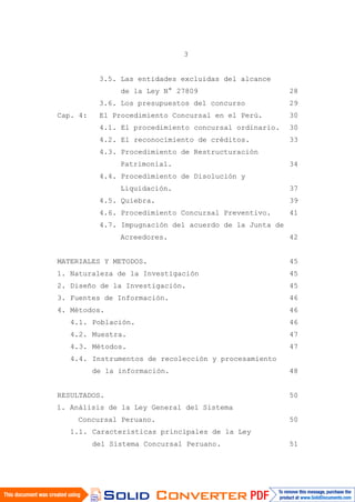 3
3.5. Las entidades excluidas del alcance
de la Ley N° 27809 28
3.6. Los presupuestos del concurso 29
Cap. 4: El Procedimiento Concursal en el Perú. 30
4.1. El procedimiento concursal ordinario. 30
4.2. El reconocimiento de créditos. 33
4.3. Procedimiento de Restructuración
Patrimonial. 34
4.4. Procedimiento de Disolución y
Liquidación. 37
4.5. Quiebra. 39
4.6. Procedimiento Concursal Preventivo. 41
4.7. Impugnación del acuerdo de la Junta de
Acreedores. 42
MATERIALES Y METODOS. 45
1. Naturaleza de la Investigación 45
2. Diseño de la Investigación. 45
3. Fuentes de Información. 46
4. Métodos. 46
4.1. Población. 46
4.2. Muestra. 47
4.3. Métodos. 47
4.4. Instrumentos de recolección y procesamiento
de la información. 48
RESULTADOS. 50
1. Análisis de la Ley General del Sistema
Concursal Peruano. 50
1.1. Características principales de la Ley
del Sistema Concursal Peruano. 51
 