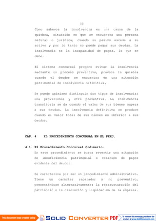 30
Como sabemos la insolvencia es una causa de la
quiebra, situación en que se encuentra una persona
natural o jurídica, cuando su pasivo excede a su
activo y por lo tanto no puede pagar sus deudas. La
insolvencia es la incapacidad de pagar, lo que se
debe.
El sistema concursal propone evitar la insolvencia
mediante un proceso preventivo, provoca la quiebra
cuando el deudor se encuentra en una situación
patrimonial de insolvencia definitiva.
Se puede asimismo distinguir dos tipos de insolvencia:
una provisional y otra preventiva. La insolvencia
transitoria se da cuando el valor de sus bienes supera
a sus deudas. La insolvencia definitiva se produce
cuando el valor total de sus bienes es inferior a sus
deudas.
CAP. 4 EL PROCEDIMIENTO CONCURSAL EN EL PERU.
4.1. El Procedimiento Concursal Ordinario.
En este procedimiento se busca revertir una situación
de insuficiencia patrimonial o cesación de pagos
evidente del deudor.
Se caracteriza por ser un procedimiento administrativo.
Tiene un carácter reparador y no preventivo,
presentándose alternativamente: la restructuración del
patrimonio o la disolución y liquidación de la empresa.
 
