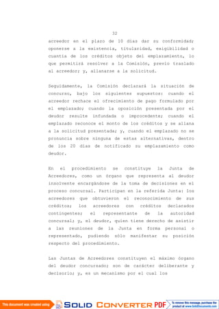 32
acreedor en el plazo de 10 días dar su conformidad;
oponerse a la existencia, titularidad, exigibilidad o
cuantía de los créditos objeto del emplazamiento, lo
que permitirá resolver a la Comisión, previo traslado
al acreedor; y, allanarse a la solicitud.
Seguidamente, la Comisión declarará la situación de
concurso, bajo los siguientes supuestos: cuando el
acreedor rechace el ofrecimiento de pago formulado por
el emplazado; cuando la oposición presentada por el
deudor resulte infundada o improcedente; cuando el
emplazado reconoce el monto de los créditos y se allana
a la solicitud presentada; y, cuando el emplazado no se
pronuncia sobre ninguna de estas alternativas, dentro
de los 20 días de notificado su emplazamiento como
deudor.
En el procedimiento se constituye la Junta de
Acreedores, como un órgano que representa al deudor
insolvente encargándose de la toma de decisiones en el
proceso concursal. Participan en la referida Junta: los
acreedores que obtuvieron el reconocimiento de sus
créditos; los acreedores con créditos declarados
contingentes; el representante de la autoridad
concursal; y, el deudor, quien tiene derecho de asistir
a las reuniones de la Junta en forma personal o
representado, pudiendo sólo manifestar su posición
respecto del procedimiento.
Las Juntas de Acreedores constituyen el máximo órgano
del deudor concursado; son de carácter deliberante y
decisorio; y, es un mecanismo por el cual los
 