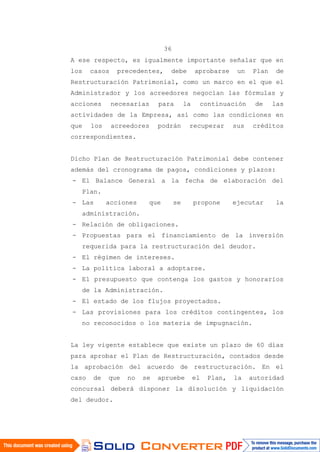 36
A ese respecto, es igualmente importante señalar que en
los casos precedentes, debe aprobarse un Plan de
Restructuración Patrimonial, como un marco en el que el
Administrador y los acreedores negocian las fórmulas y
acciones necesarias para la continuación de las
actividades de la Empresa, así como las condiciones en
que los acreedores podrán recuperar sus créditos
correspondientes.
Dicho Plan de Restructuración Patrimonial debe contener
además del cronograma de pagos, condiciones y plazos:
- El Balance General a la fecha de elaboración del
Plan.
- Las acciones que se propone ejecutar la
administración.
- Relación de obligaciones.
- Propuestas para el financiamiento de la inversión
requerida para la restructuración del deudor.
- El régimen de intereses.
- La política laboral a adoptarse.
- El presupuesto que contenga los gastos y honorarios
de la Administración.
- El estado de los flujos proyectados.
- Las provisiones para los créditos contingentes, los
no reconocidos o los materia de impugnación.
La ley vigente establece que existe un plazo de 60 días
para aprobar el Plan de Restructuración, contados desde
la aprobación del acuerdo de restructuración. En el
caso de que no se apruebe el Plan, la autoridad
concursal deberá disponer la disolución y liquidación
del deudor.
 