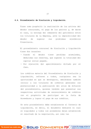 37
4.4. Procedimiento de Disolución y Liquidación.
Tiene como propósito la realización de los activos del
deudor concursado, el pago de los pasivos y, de darse
el caso, la entrega del remanente del patrimonio entre
los titulares de la Empresa, ante la imposibilidad del
deudor de superar sus problemas económicos
financieros.
El procedimiento concursal de Disolución y Liquidación
tiene dos causales:
- Cuando el deudor tiene perdidas acumuladas,
deducidas sus reservas, que superen la totalidad del
capital social pagado.
- Por ejecución del apercibimiento dictado por el
Juez.
Los créditos materia del Procedimiento de Disolución y
Liquidación, refieren a todos, cualquiera sea la
oportunidad en que se devengaron, debiéndose también
incluir a los titulares de créditos generados con
posterioridad a la publicación del aviso de difusión
del procedimiento, quienes tendrán que presentar sus
respectivas solicitudes de reconocimiento de créditos
con el propósito de participar en la Junta de
Acreedores y lograr el pago de sus créditos.
En este procedimiento debe establecerse el Convenio de
Liquidación, es decir, el documento mediante el cual
el Liquidador y todos los acreedores dejan establecido
el resultado de la negociación, así como las
 