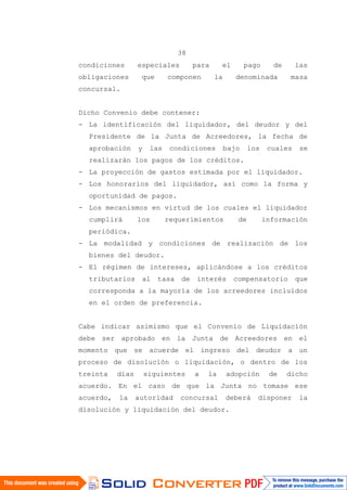 38
condiciones especiales para el pago de las
obligaciones que componen la denominada masa
concursal.
Dicho Convenio debe contener:
- La identificación del liquidador, del deudor y del
Presidente de la Junta de Acreedores, la fecha de
aprobación y las condiciones bajo los cuales se
realizarán los pagos de los créditos.
- La proyección de gastos estimada por el liquidador.
- Los honorarios del liquidador, así como la forma y
oportunidad de pagos.
- Los mecanismos en virtud de los cuales el liquidador
cumplirá los requerimientos de información
periódica.
- La modalidad y condiciones de realización de los
bienes del deudor.
- El régimen de intereses, aplicándose a los créditos
tributarios al tasa de interés compensatorio que
corresponda a la mayoría de los acreedores incluidos
en el orden de preferencia.
Cabe indicar asimismo que el Convenio de Liquidación
debe ser aprobado en la Junta de Acreedores en el
momento que se acuerde el ingreso del deudor a un
proceso de disolución o liquidación, o dentro de los
treinta días siguientes a la adopción de dicho
acuerdo. En el caso de que la Junta no tomase ese
acuerdo, la autoridad concursal deberá disponer la
disolución y liquidación del deudor.
 