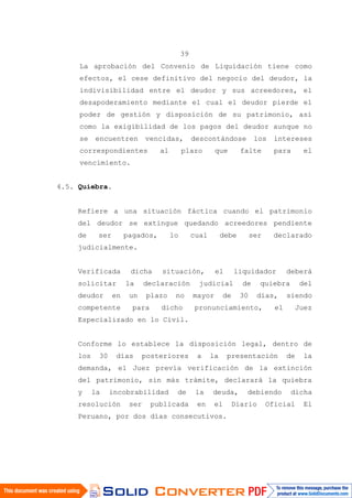 39
La aprobación del Convenio de Liquidación tiene como
efectos, el cese definitivo del negocio del deudor, la
indivisibilidad entre el deudor y sus acreedores, el
desapoderamiento mediante el cual el deudor pierde el
poder de gestión y disposición de su patrimonio, así
como la exigibilidad de los pagos del deudor aunque no
se encuentren vencidas, descontándose los intereses
correspondientes al plazo que falte para el
vencimiento.
4.5. Quiebra.
Refiere a una situación fáctica cuando el patrimonio
del deudor se extingue quedando acreedores pendiente
de ser pagados, lo cual debe ser declarado
judicialmente.
Verificada dicha situación, el liquidador deberá
solicitar la declaración judicial de quiebra del
deudor en un plazo no mayor de 30 días, siendo
competente para dicho pronunciamiento, el Juez
Especializado en lo Civil.
Conforme lo establece la disposición legal, dentro de
los 30 días posteriores a la presentación de la
demanda, el Juez previa verificación de la extinción
del patrimonio, sin más trámite, declarará la quiebra
y la incobrabilidad de la deuda, debiendo dicha
resolución ser publicada en el Diario Oficial El
Peruano, por dos días consecutivos.
 