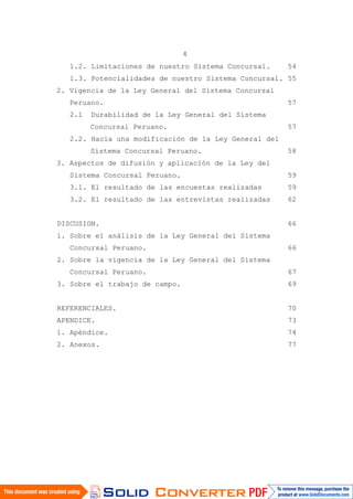 4
1.2. Limitaciones de nuestro Sistema Concursal. 54
1.3. Potencialidades de nuestro Sistema Concursal. 55
2. Vigencia de la Ley General del Sistema Concursal
Peruano. 57
2.1 Durabilidad de la Ley General del Sistema
Concursal Peruano. 57
2.2. Hacia una modificación de la Ley General del
Sistema Concursal Peruano. 58
3. Aspectos de difusión y aplicación de la Ley del
Sistema Concursal Peruano. 59
3.1. El resultado de las encuestas realizadas 59
3.2. El resultado de las entrevistas realizadas 62
DISCUSION. 66
1. Sobre el análisis de la Ley General del Sistema
Concursal Peruano. 66
2. Sobre la vigencia de la Ley General del Sistema
Concursal Peruano. 67
3. Sobre el trabajo de campo. 69
REFERENCIALES. 70
APENDICE. 73
1. Apéndice. 74
2. Anexos. 77
 