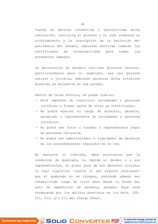 40
Cuando se declare consentida o ejecutoriada dicha
resolución, concluirá el proceso y el Juez ordenará su
archivamiento y la inscripción de la extinción del
patrimonio del deudor, debiendo emitirse también los
certificados de incobrabilidad para todos los
acreedores impagos.
La declaración de quiebra conlleva diversos efectos,
particularmente para el quebrado, sea una persona
natural o jurídica, debiendo perdurar dicha situación
mientras se encuentre en ese estado.
Dentro de tales efectos, se puede indicar:
- Está impedido de constituir sociedades o personas
jurídicas o formar parte de otras ya constituidas.
- No podrá ejercer el cargo de director, gerente,
apoderado o representante de sociedades o personas
jurídicas.
- No podrá ser tutor o curador o representante legal
de personas naturales.
- No podrá ser administrador o liquidador de deudores
en los procedimientos regulados en la ley.
No obstante lo indicado, debe precisarse que la
condición de quebrado, no impide al deudor o a sus
representantes, el pleno goce de sus derechos civiles;
lo cual significa –contra lo que algunos sostienen-
que el quebrado no es incapaz, pudiendo además ser
rehabilitado luego de cinco años desde la fecha del
auto de expedición de quiebra, excepto haya sido
condenando por los delitos previstos en los Arts. 209.
211, 212, y/o 213 del Código Penal.
 
