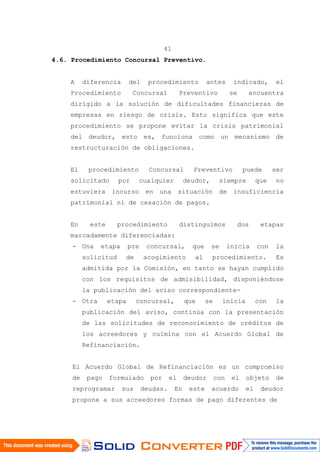41
4.6. Procedimiento Concursal Preventivo.
A diferencia del procedimiento antes indicado, el
Procedimiento Concursal Preventivo se encuentra
dirigido a la solución de dificultades financieras de
empresas en riesgo de crisis. Esto significa que este
procedimiento se propone evitar la crisis patrimonial
del deudor, esto es, funciona como un mecanismo de
restructuración de obligaciones.
El procedimiento Concursal Preventivo puede ser
solicitado por cualquier deudor, siempre que no
estuviera incurso en una situación de insuficiencia
patrimonial ni de cesación de pagos.
En este procedimiento distinguimos dos etapas
marcadamente diferenciadas:
- Una etapa pre concursal, que se inicia con la
solicitud de acogimiento al procedimiento. Es
admitida por la Comisión, en tanto se hayan cumplido
con los requisitos de admisibilidad, disponiéndose
la publicación del aviso correspondiente-
- Otra etapa concursal, que se inicia con la
publicación del aviso, continúa con la presentación
de las solicitudes de reconocimiento de créditos de
los acreedores y culmina con el Acuerdo Global de
Refinanciación.
El Acuerdo Global de Refinanciación es un compromiso
de pago formulado por el deudor con el objeto de
reprogramar sus deudas. En este acuerdo el deudor
propone a sus acreedores formas de pago diferentes de
 