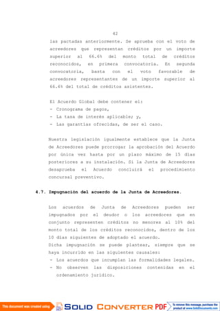 42
las pactadas anteriormente. Se aprueba con el voto de
acreedores que representan créditos por un importe
superior al 66.6% del monto total de créditos
reconocidos, en primera convocatoria. En segunda
convocatoria, basta con el voto favorable de
acreedores representantes de un importe superior al
66.6% del total de créditos asistentes.
El Acuerdo Global debe contener el:
- Cronograma de pagos,
- La tasa de interés aplicable; y,
- Las garantías ofrecidas, de ser el caso.
Nuestra legislación igualmente establece que la Junta
de Acreedores puede prorrogar la aprobación del Acuerdo
por única vez hasta por un plazo máximo de 15 días
posteriores a su instalación. Si la Junta de Acreedores
desaprueba el Acuerdo concluirá el procedimiento
concursal preventivo.
4.7. Impugnación del acuerdo de la Junta de Acreedores.
Los acuerdos de Junta de Acreedores pueden ser
impugnados por el deudor o los acreedores que en
conjunto representen créditos no menores al 10% del
monto total de los créditos reconocidos, dentro de los
10 días siguientes de adoptado el acuerdo.
Dicha impugnación se puede plantear, siempre que se
haya incurrido en las siguientes causales:
- Los acuerdos que incumplan las formalidades legales.
- No observen las disposiciones contenidas en el
ordenamiento jurídico.
 