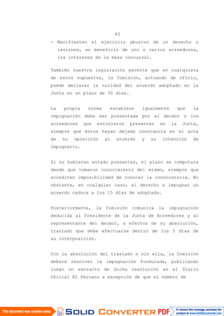 43
- Manifiesten el ejercicio abusivo de un derecho o
lesiones, en beneficio de uno o varios acreedores,
los intereses de la masa concursal.
También nuestra legislación permite que en cualquiera
de estos supuestos, la Comisión, actuando de oficio,
puede declarar la nulidad del acuerdo adoptado en la
Junta en un plazo de 30 días.
La propia norma establece igualmente que la
impugnación debe ser presentada por el deudor o los
acreedores que estuvieron presentes en la Junta,
siempre que éstos hayan dejado constancia en el acta
de su oposición al acuerdo y su intención de
impugnarlo.
Si no hubieran estado presentes, el plazo se computara
desde que tomaron conocimiento del mismo, siempre que
acrediten imposibilidad de conocer la convocatoria. No
obstante, en cualquier caso, el derecho a impugnar un
acuerdo caduca a los 15 días de adoptado.
Posteriormente, la Comisión comunica la impugnación
deducida al Presidente de la Junta de Acreedores y al
representante del deudor, a efectos de su absolución,
traslado que debe efectuarse dentro de los 5 días de
su interposición.
Con la absolución del traslado o sin ella, la Comisión
deberá resolver la impugnación formulada, publicando
luego un extracto de dicha resolución en el Diario
Oficial El Peruano a excepción de que el número de
 
