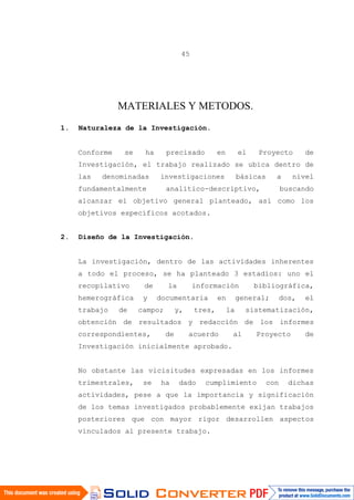 45
MATERIALES Y METODOS.
1. Naturaleza de la Investigación.
Conforme se ha precisado en el Proyecto de
Investigación, el trabajo realizado se ubica dentro de
las denominadas investigaciones básicas a nivel
fundamentalmente analítico-descriptivo, buscando
alcanzar el objetivo general planteado, así como los
objetivos específicos acotados.
2. Diseño de la Investigación.
La investigación, dentro de las actividades inherentes
a todo el proceso, se ha planteado 3 estadíos: uno el
recopilativo de la información bibliográfica,
hemerográfica y documentaria en general; dos, el
trabajo de campo; y, tres, la sistematización,
obtención de resultados y redacción de los informes
correspondientes, de acuerdo al Proyecto de
Investigación inicialmente aprobado.
No obstante las vicisitudes expresadas en los informes
trimestrales, se ha dado cumplimiento con dichas
actividades, pese a que la importancia y significación
de los temas investigados probablemente exijan trabajos
posteriores que con mayor rigor desarrollen aspectos
vinculados al presente trabajo.
 