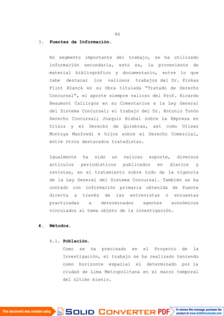 46
3. Fuentes de Información.
En segmento importante del trabajo, se ha utilizado
información secundaria, esto es, la proveniente de
material bibliográfico y documentario, entre lo que
cabe destacar los valiosos trabajos del Dr. Pinkas
Flint Blanck en su Obra titulada “Tratado de Derecho
Concursal”, el aporte siempre valioso del Prof. Ricardo
Beaumont Callirgos en su Comentarios a la Ley General
del Sistema Concursal; el trabajo del Dr. Antonio Tonón
Derecho Concursal; Joaquín Bisbal sobre La Empresa en
Crisis y el Derecho de Quiebras, así como Ulises
Montoya Manfredi e hijos sobre el Derecho Comercial,
entre otros destacados tratadistas.
Igualmente ha sido un valioso soporte, diversos
artículos periodísticos publicados en diarios y
revistas, en el tratamiento sobre todo de la vigencia
de la Ley General del Sistema Concursal. También se ha
contado con información primaria obtenida de fuente
directa a través de las entrevistas o encuestas
practicadas a determinados agentes económicos
vinculados al tema objeto de la investigación.
4. Métodos.
4.1. Población.
Como se ha precisado en el Proyecto de la
Investigación, el trabajo se ha realizado teniendo
como horizonte espacial el determinado por la
ciudad de Lima Metropolitana en el marco temporal
del último bienio.
 
