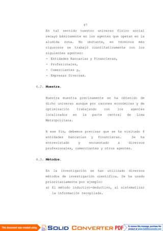 47
En tal sentido nuestro universo físico social
recayó básicamente en los agentes que operan en la
aludida zona. No obstante, en términos más
rigurosos se trabajó cuantitativamente con los
siguientes agentes:
- Entidades Bancarias y Financieras,
- Profesionales,
- Comerciantes y,
- Empresas Diversas.
4.2. Muestra.
Nuestra muestra precisamente se ha obtenido de
dicho universo aunque por razones económicas y de
optimización trabajando con los agentes
localizados en la parte central de Lima
Metropolitana.
A ese fin, debemos precisar que se ha visitado 4
entidades bancarias y financieras. Se ha
entrevistado y encuestado a diversos
profesionales, comerciantes y otros agentes.
4.3. Métodos.
En la investigación se han utilizado diversos
métodos de investigación científica. Se ha usado
prioritariamente por ejemplo:
a) El método inductivo-deductivo, al sistematizar
la información recopilada.
 