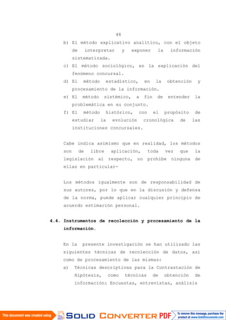 48
b) El método explicativo analítico, con el objeto
de interpretar y exponer la información
sistematizada.
c) El método sociológico, en la explicación del
fenómeno concursal.
d) El método estadístico, en la obtención y
procesamiento de la información.
e) El método sistémico, a fin de entender la
problemática en su conjunto.
f) El método histórico, con el propósito de
estudiar la evolución cronológica de las
instituciones concursales.
Cabe indica asimismo que en realidad, los métodos
son de libre aplicación, toda vez que la
legislación al respecto, no prohíbe ninguna de
ellas en particular-
Los métodos igualmente son de responsabilidad de
sus autores, por lo que en la discusión y defensa
de la norma, puede aplicar cualquier principio de
acuerdo estimación personal.
4.4. Instrumentos de recolección y procesamiento de la
información.
En la presente investigación se han utilizado las
siguientes técnicas de recolección de datos, así
como de procesamiento de las mismas:
a) Técnicas descriptivas para la Contrastación de
Hipótesis, como técnicas de obtención de
información: Encuestas, entrevistas, análisis
 