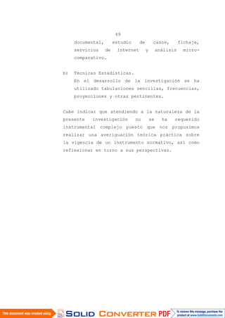 49
documental, estudio de casos, fichaje,
servicios de Internet y análisis micro-
comparativo.
b) Técnicas Estadísticas.
En el desarrollo de la investigación se ha
utilizado tabulaciones sencillas, frecuencias,
proyecciones y otras pertinentes.
Cabe indicar que atendiendo a la naturaleza de la
presente investigación no se ha requerido
instrumental complejo puesto que nos propusimos
realizar una averiguación teórica práctica sobre
la vigencia de un instrumento normativo, así como
reflexionar en torno a sus perspectivas.
 
