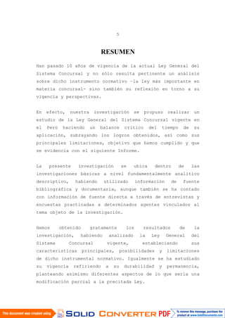 5
RESUMEN
Han pasado 10 años de vigencia de la actual Ley General del
Sistema Concursal y no sólo resulta pertinente un análisis
sobre dicho instrumento normativo –la ley más importante en
materia concursal- sino también su reflexión en torno a su
vigencia y perspectivas.
En efecto, nuestra investigación se propuso realizar un
estudio de la Ley General del Sistema Concursal vigente en
el Perú haciendo un balance critico del tiempo de su
aplicación, subrayando los logros obtenidos, así como sus
principales limitaciones, objetivo que hemos cumplido y que
se evidencia con el siguiente Informe.
La presente investigación se ubica dentro de las
investigaciones básicas a nivel fundamentalmente analítico
descriptivo, habiendo utilizado información de fuente
bibliográfica y documentaría, aunque también se ha contado
con información de fuente directa a través de entrevistas y
encuestas practicadas a determinados agentes vinculados al
tema objeto de la investigación.
Hemos obtenido gratamente los resultados de la
investigación, habiendo analizado la Ley General del
Sistema Concursal vigente, estableciendo sus
características principales, posibilidades y limitaciones
de dicho instrumental normativo. Igualmente se ha estudiado
su vigencia refiriendo a su durabilidad y permanencia,
planteando asimismo diferentes aspectos de lo que sería una
modificación parcial a la precitada Ley.
 