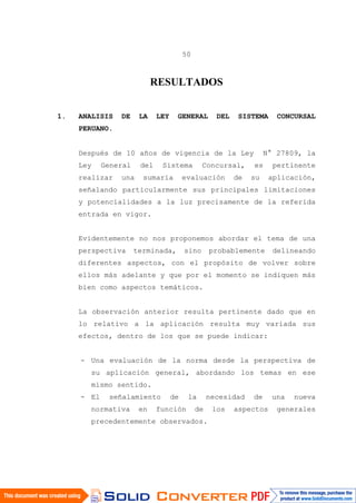 50
RESULTADOS
1. ANALISIS DE LA LEY GENERAL DEL SISTEMA CONCURSAL
PERUANO.
Después de 10 años de vigencia de la Ley N° 27809, la
Ley General del Sistema Concursal, es pertinente
realizar una sumaria evaluación de su aplicación,
señalando particularmente sus principales limitaciones
y potencialidades a la luz precisamente de la referida
entrada en vigor.
Evidentemente no nos proponemos abordar el tema de una
perspectiva terminada, sino probablemente delineando
diferentes aspectos, con el propósito de volver sobre
ellos más adelante y que por el momento se indiquen más
bien como aspectos temáticos.
La observación anterior resulta pertinente dado que en
lo relativo a la aplicación resulta muy variada sus
efectos, dentro de los que se puede indicar:
- Una evaluación de la norma desde la perspectiva de
su aplicación general, abordando los temas en ese
mismo sentido.
- El señalamiento de la necesidad de una nueva
normativa en función de los aspectos generales
precedentemente observados.
 