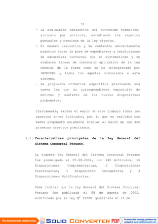 51
- La evaluación exhaustiva del contenido normativo,
artículo por artículo, estudiando los aspectos
puntuales y precisos de la ley vigente.
- El examen casuístico y de contenido eminentemente
práctico sobre la base de expedientes y resoluciones
de naturaleza concursal que se sistematicen y se
elaboren líneas de contenido aplicativo de la Ley
General de la forma como se ha interpretado por
INDECOPI y todos los agentes vinculados a este
sistema.
- La propuesta normativa específica planteando una
nueva ley con su correspondiente exposición de
motivos y sustento de los nuevos dispositivos
propuestos.
Ciertamente, excede el marco de este trabajo todos los
aspectos antes indicados, por lo que en realidad nos
hemos propuesto solamente iniciar el marco de los dos
primeros aspectos precitados.
1.1. Características principales de la Ley General del
Sistema Concursal Peruano.
La vigente Ley General del Sistema Concursal Peruano
fue promulgada el 05.08.2002, con 140 Artículos, 16
Disposiciones Complementarias, 2 Disposiciones
Transitorias, 1 Disposición Derogatoria y 3
Disposiciones Modificatorias.
Cabe indicar que la Ley General del Sistema Concursal
Peruano fue publicada el 08 de agosto de 2002,
modificada por la Ley N° 28580 (publicada el 12 de
 