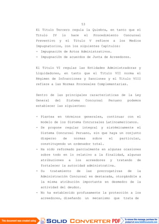 53
El Título Tercero regula la Quiebra, en tanto que el
Título IV lo hace el Procedimiento Concursal
Preventivo y el Título V refiere a los Medios
Impugnatorios, con los siguientes Capítulos:
- Impugnación de Actos Administrativos.
- Impugnación de acuerdos de Junta de Acreedores.
El Título VI regulas las Entidades Administradoras y
Liquidadores, en tanto que el Título VII norma el
Régimen de Infracciones y Sanciones y el Título VIII
refiere a las Normas Procesales Complementarias.
Dentro de las principales características de la Ley
General del Sistema Concursal Peruano podemos
establecer las siguientes:
- Plantea en términos generales, continuar con el
modelo de los Sistema Concursales Latinoamericanos.
- Se propone regular integral y sistémicamente el
Sistema Concursal Peruano, sin que haya un conjunto
disperso de normas sobre el particular,
constituyendo un ordenador total.
- Ha sido reformado parcialmente en algunas ocasiones
sobre todo en lo relativo a la finalidad, algunas
atribuciones a los acreedores y tratando de
fortalecer la autoridad administrativa.
- Su tratamiento de las prerrogativas de la
Administración Concursal es destacada, otorgándole a
la misma atribución importante en desmedro de la
actividad del deudor.
- No ha establecido profusamente la protección a los
acreedores, diseñando un mecanismo que trata de
 