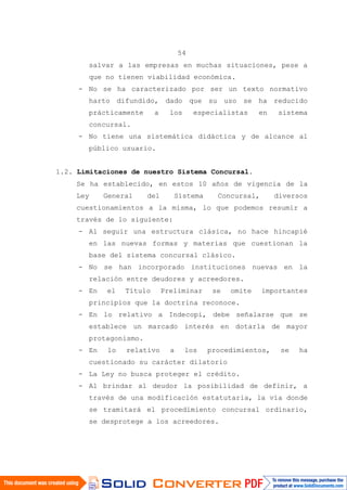 54
salvar a las empresas en muchas situaciones, pese a
que no tienen viabilidad económica.
- No se ha caracterizado por ser un texto normativo
harto difundido, dado que su uso se ha reducido
prácticamente a los especialistas en sistema
concursal.
- No tiene una sistemática didáctica y de alcance al
público usuario.
1.2. Limitaciones de nuestro Sistema Concursal.
Se ha establecido, en estos 10 años de vigencia de la
Ley General del Sistema Concursal, diversos
cuestionamientos a la misma, lo que podemos resumir a
través de lo siguiente:
- Al seguir una estructura clásica, no hace hincapié
en las nuevas formas y materias que cuestionan la
base del sistema concursal clásico.
- No se han incorporado instituciones nuevas en la
relación entre deudores y acreedores.
- En el Título Preliminar se omite importantes
principios que la doctrina reconoce.
- En lo relativo a Indecopi, debe señalarse que se
establece un marcado interés en dotarla de mayor
protagonismo.
- En lo relativo a los procedimientos, se ha
cuestionado su carácter dilatorio
- La Ley no busca proteger el crédito.
- Al brindar al deudor la posibilidad de definir, a
través de una modificación estatutaria, la vía donde
se tramitará el procedimiento concursal ordinario,
se desprotege a los acreedores.
 