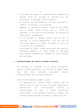 55
- Al brindar al deudor la posibilidad de disponer de
activos antes de iniciado el concurso sin ser
sancionado, no protege a los acreedores.
- Al señalar que las garantías son para proteger el
crédito, no protege a los deudores.
- Tampoco se protege el crédito cuando la ley señala
que el deudor podrá evitar que lo lleven al
Indecopi, si en Junta de Accionistas, se acuerda la
disolución y liquidación.
- No se protege al deudor, puesto que la ley no
sanciona la crisis empresarial, sino que por el
contrario, permite al deudor trasladar el costo de
la crisis a sus acreedores.
- No protege al deudor cuando determinar que quien es
declarado quebrado, al mismo tiempo es declarado
como “muerto empresarial” durante el largo periodo
de cinco años.
1.3. Potencialidades de nuestro Sistema Concursal.
No obstante lo indicado en el punto precedente,
nuestro Sistema Concursal y la ley que lo regula desde
hace diez años, presenta igualmente algunas
potencialidades que es preciso señalar.
Entre dichos aspectos podemos citar:
- El importante en primer término señalar que en
nuestro país si bien no hay un sistema empresarial
desarrollado con instituciones sólidas y
estructuradas en base a grupos económicos
consistentes y de raigambre histórica, excepto los
grandes grupos de poder económico, tampoco hay una
 