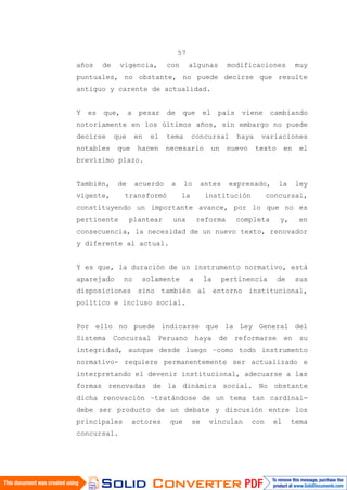 57
años de vigencia, con algunas modificaciones muy
puntuales, no obstante, no puede decirse que resulte
antiguo y carente de actualidad.
Y es que, a pesar de que el país viene cambiando
notoriamente en los últimos años, sin embargo no puede
decirse que en el tema concursal haya variaciones
notables que hacen necesario un nuevo texto en el
brevísimo plazo.
También, de acuerdo a lo antes expresado, la ley
vigente, transformó la institución concursal,
constituyendo un importante avance, por lo que no es
pertinente plantear una reforma completa y, en
consecuencia, la necesidad de un nuevo texto, renovador
y diferente al actual.
Y es que, la duración de un instrumento normativo, está
aparejado no solamente a la pertinencia de sus
disposiciones sino también al entorno institucional,
político e incluso social.
Por ello no puede indicarse que la Ley General del
Sistema Concursal Peruano haya de reformarse en su
integridad, aunque desde luego –como todo instrumento
normativo- requiere permanentemente ser actualizado e
interpretando el devenir institucional, adecuarse a las
formas renovadas de la dinámica social. No obstante
dicha renovación –tratándose de un tema tan cardinal-
debe ser producto de un debate y discusión entre los
principales actores que se vinculan con el tema
concursal.
 