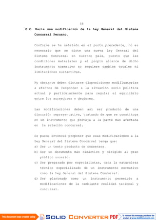 58
2.2. Hacia una modificación de la Ley General del Sistema
Concursal Peruano.
Conforme se ha señalado en el punto precedente, no es
necesario que se dicte una nueva Ley General del
Sistema Concursal en nuestro país, puesto que las
condiciones materiales y el propio alcance de dicho
instrumento normativo no requiere cambios totales ni
limitaciones sustantivas.
No obstante deben dictarse disposiciones modificatorias
a efectos de responder a la situación socio política
actual y particularmente para regular el equilibrio
entre los acreedores y deudores.
Las modificaciones deben así ser producto de una
discusión representativa, tratando de que se constituya
en un instrumento que proteja a la parte más afectada
en la relación concursal.
Se puede entonces proponer que esas modificaciones a la
Ley General del Sistema Concursal tenga que:
a) Ser un texto producto de consensos.
b) Ser un documento más didáctico y dirigido al gran
público usuario.
c) Ser preparado por especialistas, dada la naturaleza
técnico especializado de un instrumento normativo
como la Ley General del Sistema Concursal.
d) Ser planteado como un instrumento permeable a
modificaciones de la cambiante realidad nacional y
concursal.
 