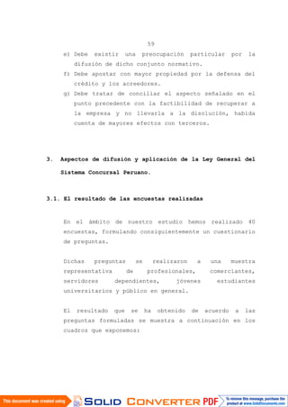 59
e) Debe existir una preocupación particular por la
difusión de dicho conjunto normativo.
f) Debe apostar con mayor propiedad por la defensa del
crédito y los acreedores.
g) Debe tratar de conciliar el aspecto señalado en el
punto precedente con la factibilidad de recuperar a
la empresa y no llevarla a la disolución, habida
cuenta de mayores efectos con terceros.
3. Aspectos de difusión y aplicación de la Ley General del
Sistema Concursal Peruano.
3.1. El resultado de las encuestas realizadas
En el ámbito de nuestro estudio hemos realizado 40
encuestas, formulando consiguientemente un cuestionario
de preguntas.
Dichas preguntas se realizaron a una muestra
representativa de profesionales, comerciantes,
servidores dependientes, jóvenes estudiantes
universitarios y público en general.
El resultado que se ha obtenido de acuerdo a las
preguntas formuladas se muestra a continuación en los
cuadros que exponemos:
 