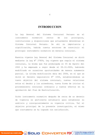 6
INTRODUCCION
La Ley General del Sistema Concursal Peruano es el
instrumento normativo rector de los principios,
instituciones y disposiciones que actualmente determinan el
Sistema Concursal Peruano. De ahí su importancia y
significación, habida cuenta entonces de constituir el
principal instrumento normativo en materia concursal.
Nuestra vigente Ley General del Sistema Concursal se dictó
mediante la Ley N° 27809, ley vigente que regula el sistema
concursal, la misma que fue promulgada el 05 de Agosto del
2002 y ha empezado a regir desde el 09.10.2002, habiendo
modificado en sucesivas oportunidades de manera sumamente
parcial. La última modificación data del 2008, en el que se
dictó el Decreto Legislativo N° 1050, estableciéndose un
nuevo objetivo del sistema concursal, nuevas relaciones
entre el deudor y los acreedores, nueva forma de iniciar el
procedimiento concursal ordinario y nuevos efectos en la
aprobación del Plan de Restructuración.
Dicho instrumento normativo después de cerca de un decenio
de vigencia es pertinente estudiarlo para establecer su
análisis y consiguientemente su vigencia crítica. Tal el
objetivo principal de la presente investigación, el mismo
que ciertamente se ha logrado con satisfacción.
 