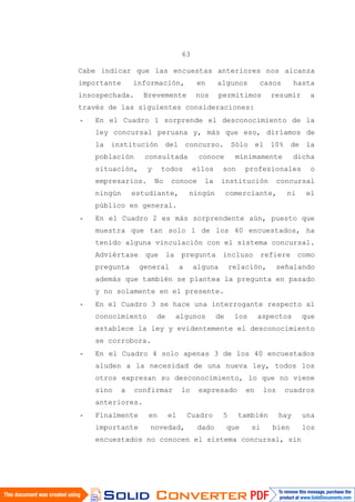63
Cabe indicar que las encuestas anteriores nos alcanza
importante información, en algunos casos hasta
insospechada. Brevemente nos permitimos resumir a
través de las siguientes consideraciones:
- En el Cuadro 1 sorprende el desconocimiento de la
ley concursal peruana y, más que eso, diríamos de
la institución del concurso. Sólo el 10% de la
población consultada conoce mínimamente dicha
situación, y todos ellos son profesionales o
empresarios. No conoce la institución concursal
ningún estudiante, ningún comerciante, ni el
público en general.
- En el Cuadro 2 es más sorprendente aún, puesto que
muestra que tan solo 1 de los 40 encuestados, ha
tenido alguna vinculación con el sistema concursal.
Adviértase que la pregunta incluso refiere como
pregunta general a alguna relación, señalando
además que también se plantea la pregunta en pasado
y no solamente en el presente.
- En el Cuadro 3 se hace una interrogante respecto al
conocimiento de algunos de los aspectos que
establece la ley y evidentemente el desconocimiento
se corrobora.
- En el Cuadro 4 solo apenas 3 de los 40 encuestados
aluden a la necesidad de una nueva ley, todos los
otros expresan su desconocimiento, lo que no viene
sino a confirmar lo expresado en los cuadros
anteriores.
- Finalmente en el Cuadro 5 también hay una
importante novedad, dado que si bien los
encuestados no conocen el sistema concursal, sin
 