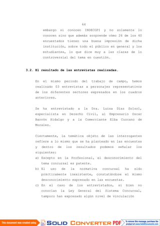 64
embargo si conocen INDECOPI y no solamente lo
conocen sino que además sorprende cómo 26 de los 40
encuestados tienen una buena impresión de dicha
institución, sobre todo el público en general y los
estudiantes, lo que dice muy a las claras de lo
controversial del tema en cuestión.
3.2. El resultado de las entrevistas realizadas.
En el mismo periodo del trabajo de campo, hemos
realizado 03 entrevistas a personajes representativos
de los diferentes sectores expresados en los cuadros
anteriores.
Se ha entrevistado a la Dra. Luisa Díaz Solsol,
especialista en Derecho Civil, al Empresario Oscar
Barrón Hidalgo y a la Comerciante Elba Cuzcano de
Morales.
Ciertamente, la temática objeto de las interrogantes
refiere a lo mismo que se ha planteado en las encuestas
y dentro de los resultados podemos señalar los
siguientes:
a) Excepto en la Profesional, el desconocimiento del
tema concursal es patente.
b) El uso de la normativa concursal ha sido
prácticamente inexistente, constatándose el mismo
desconocimiento expresado en las encuestas.
c) En el caso de los entrevistados, si bien no
conocían la Ley General del Sistema Concursal,
tampoco han expresado algún nivel de vinculación
 