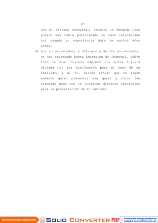 65
con el sistema concursal, excepto la Abogada Díaz
puesto que había patrocinado un caso relacionado
aun cuando su experiencia data de muchos años
antes.
d) Los entrevistados, a diferencia de los encuestados,
no han expresado buena impresión de Indecopi. Sobre
todo la Sra. Cuzcano expresó una multa injusta
dictada por esa institución para el caso de un
familiar, y el Sr. Barrón señaló que en algún
momento quiso presentar una queja y nunca fue
atendido dado que le pusieron diversos obstáculos
para la presentación de su reclamo.
 