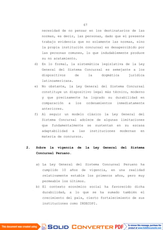 67
necesidad de no pensar en los destinatarios de las
normas, es decir, las personas, dado que el presente
trabajo evidencia que no solamente las normas, sino
la propia institución concursal es desapercibido por
las personas comunes, lo que indudablemente produce
su no acatamiento.
d) En lo formal, la sistemática legislativa de la Ley
General del Sistema Concursal es semejante a los
dispositivos de la dogmática jurídica
latinoamericana.
e) No obstante, la Ley General del Sistema Concursal
constituye un dispositivo legal más técnico, moderno
y que precisamente ha logrado su durabilidad en
comparación a los ordenamientos inmediatamente
anteriores.
f) Al seguir un modelo clásico la Ley General del
Sistema Concursal adolece de algunas limitaciones
que fundamentalmente se sustentan en su escasa
adaptabilidad a las instituciones modernas en
materia de concursos.
2. Sobre la vigencia de la Ley General del Sistema
Concursal Peruano.
a) La Ley General del Sistema Concursal Peruano ha
cumplido 10 años de vigencia, en una realidad
relativamente estable los primeros años, pero muy
permeable los últimos.
b) El contexto económico social ha favorecido dicha
durabilidad, a lo que se ha sumado también el
crecimiento del país, cierto fortalecimiento de sus
instituciones como INDECOPI.
 