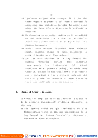 68
c) Igualmente es pertinente subrayar la calidad del
texto vigente respecto a las normas concursales
anteriores cuyo período de duración fue menor y que
además abordaban solo un aspecto de la problemática
concursal.
d) No obstante, en un medio voluble, en la actualidad
es pertinente referir a la necesidad de realizar
determinadas modificaciones de la Ley General del
Sistema Concursal.
e) Dichas modificaciones parciales deben expresar
cierto consenso aunque no puede soslayarse el
criterio técnico en su formulación.
f) Así las modificaciones de la Ley General del
Sistema Concursal Peruano debe enfrentar
resueltamente las limitaciones del actual
subrayadas en el presente trabajo, es decir debe
tener una concepción más totalizante, debe referir
con singularidad a los principios modernos del
concurso y debe ser permeable al advenimiento de
las nuevas instituciones en esa materia.
3. Sobre el trabajo de campo.
El trabajo de campo que se ha realizado en la ejecución
de la presente investigación evidencia claramente lo
siguiente:
a) Los agentes económicos que interactuan en Lima
Metropolitana tienen un limitado conocimiento de la
Ley General del Sistema Concursal y, ciertamente,
del tema relativo al concurso.
 