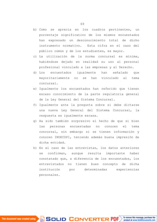 69
b) Como se aprecia en los cuadros pertinentes, un
porcentaje significativo de los mismos encuestados
han expresado un desconocimiento total de dicho
instrumento normativo. Esta cifra en el caso del
público común y de los estudiantes, es mayor.
c) La utilización de la norma concursal es mínima,
habiéndose dejado en realidad su uso al personal
profesional vinculado a las empresas y al Derecho.
d) Los encuestados igualmente han señalado que
mayoritariamente no se han vinculado al tema
concursal.
e) Igualmente los encuestados han referido que tienen
escaso conocimiento de la parte regulatoria general
de la Ley General del Sistema Concursal.
f) Igualmente ante la pregunta sobre si debe dictarse
una nueva Ley General del Sistema Concursal, la
respuesta es igualmente escasa.
g) Ha sido también sorpresivo el hecho de que si bien
las personas encuestadas no conocen el tema
concursal, sin embargo si se tienen información y
conocen INDECOPI, teniendo además buena impresión de
dicha entidad.
h) En el caso de las entrevistas, los datos anteriores
se confirman, aunque resulta importante haber
constatado que, a diferencia de los encuestados, los
entrevistados no tienen buen concepto de dicha
institución por determinadas experiencias
personales.
 