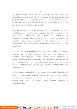 7
Lo mismo puede señalarse a propósito de los objetivos
específicos planteados en el proyecto de la investigación,
proponiendo a ese respecto incluso algunos criterios para
su renovación y planteamiento de modificaciones a la citada
Ley General del Sistema Concursal.
Como se ha indicado en el Informe de la investigación, esas
modificaciones tendrían que superar las limitaciones de la
Ley actual, adoptando una forma de legislar en
materia concursal más acorde a los tiempos actuales, sin
referir casi recurrentemente a la protección de los
acreedores sin establecer mecanismos concretos a ese
respecto.
El reto se ha planteado y no con falsa modestia podemos
indicar que se han cumplido los objetivos básicos de
nuestra investigación, aunque –como ocurre siempre- en
áreas temáticas tan complejas, se requerirá probablemente
de investigaciones más puntuales para desarrollar cada uno
de los innumerables tópicos que tangencialmente han sido
tratados.
La presente investigación no puede pues sino considerarse
como introductoria, habida cuenta que no existen muchos
estudios sobre el tema, máxime si se aborda un tópico que
muchos han dado en llamar excesivamente técnico o
especializado.
 