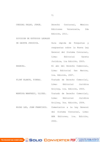 71
CHESSAL PALAU, JORGE. Derecho Concursal, México:
Ediciones Valenzuela, 2da
Edición, 2011.
DIVISION DE ESTUDIOS LEGALES
DE GACETA JURIDICA. Guía rápida de Preguntas y
respuestas sobre la Nueva Ley
General del Sistema Concursal,
Lima: Editorial Gaceta
Jurídica, 1ra Edición, 2003.
EAGACAL. El abc del Derecho Comercial,
Lima: Editorial San Marcos,
1ra. Edición, 2007.
FLINT BLANCK, PINKAS. Tratado de Derecho Comercial,
Lima: Editorial Jurídica
Grijley, 1ra. Edición, 2003.
MONTOYA MANFREDI, ULISES. Tratado de Derecho Comercial,
Lima: Editorial Jurídica
Grijley, 3ra. Edición, 2004.
ROJAS LEO, JUAN FRANCISCO. Comentarios a la Ley General
del Sistema Concursal, Lima:
ARA Editores, 1ra. Edición,
2002.
 