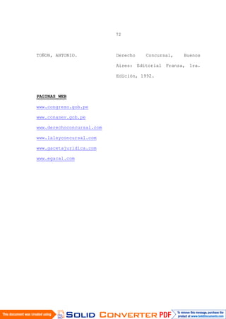 72
TOÑON, ANTONIO. Derecho Concursal, Buenos
Aires: Editorial Franza, 1ra.
Edición, 1992.
PAGINAS WEB
www.congreso.gob.pe
www.conasev.gob.pe
www.derechoconcursal.com
www.laleyconcursal.com
www.gacetajuridica.com
www.egacal.com
 