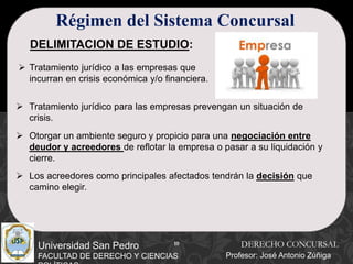 10
Universidad San Pedro
FACULTAD DE DERECHO Y CIENCIAS
Régimen del Sistema Concursal
DELIMITACION DE ESTUDIO:
 Tratamiento jurídico a las empresas que
incurran en crisis económica y/o financiera.
 Tratamiento jurídico para las empresas prevengan un situación de
crisis.
 Otorgar un ambiente seguro y propicio para una negociación entre
deudor y acreedores de reflotar la empresa o pasar a su liquidación y
cierre.
 Los acreedores como principales afectados tendrán la decisión que
camino elegir.
DERECHO CONCURSAL
Profesor: José Antonio Zúñiga
 